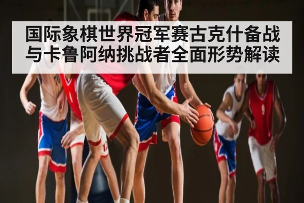 国际象棋世界冠军赛古克什备战与卡鲁阿纳挑战者全面形势解读